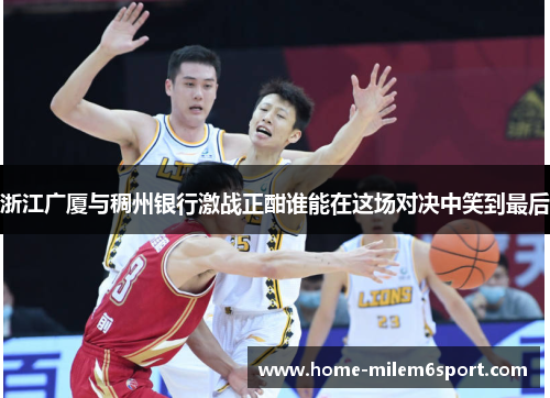 浙江广厦与稠州银行激战正酣谁能在这场对决中笑到最后